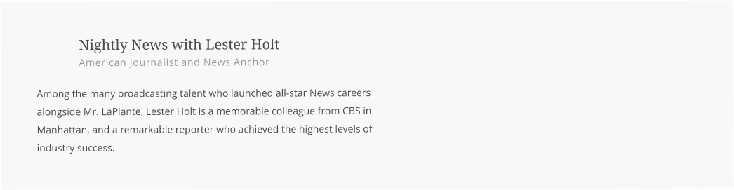 Nightly News with Lester Holt American Journalist and News Anchor  Among the many broadcasting talent who launched all-star News careers alongside Mr. LaPlante, Lester Holt is a memorable colleague from CBS in Manhattan, and a remarkable reporter who achieved the highest levels of industry success.